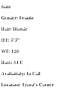 Stats
Gender: Female
Hair: Blonde
HT: 5’5”
WT: 120
Bust: 34 C
Availability: In Call 
Location: Tyson’s Corner
